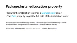 Package.InstalledLocation property
• Returns the installation folder as a StorageFolder object
• The Path property to get the full path of the installation folder
Windows.ApplicationModel.Package package = Windows.ApplicationModel.Package.Current;
Windows.Storage.StorageFolder installedLocation = package.InstalledLocation;
String output = String.Format("Installed Location: {0}", installedLocation.Path);
 
