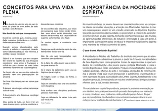 Tel: (14) 99905-5911 - cevp.bauru@gmail.com
google images
CONCEITOS PARA UMA VIDA
PLENA
Augusto Cury
No mundo de hoje, os jovens devem ser orientados de como se compor-
tar diante de muitas situações, e a função das Mocidades Espíritas é criar
um espaço para o jovem ter um estudo orientado da Doutrina Espírita.
Durante os encontros da mocidade, os jovens tem a chance de aprender
e conhecer mais a Casa Espírita, tomando conhecimento que são muitas,
as oportunidades oferecidas de estudo e orientação à cada um deles. É
importante que o jovem saiba se educar e encontrar na Doutrina Espírita
uma maneira de trilhar o caminho do bem.
O que é uma Mocidade Espírita?
A Mocidade é o Núcleo de Trabalho do Instituto do Jovem que irá aten-
der, acompanhar e direcionar o jovem, a partir de 12 anos, nas atividades
da Casa Espírita, bem como propiciar trocas de experiências e oportuni-
dades de contribuições dos jovens para a própria Mocidade e para o
Centro Espírita que estão vinculados. Propõe em seu trabalho, cursos, ati-
vidades práticas, oficinas de arte e recreação, atividades de reforma ínti-
ma e alegria cristã que visam enriquecer o patrimônio espiritual do jo-
vem e prepará-lo para as atividades do Centro Espírita, fortalecendo-o na
atual encarnação. Sendo ainda um núcleo onde formará amigos/compa-
nheiros para a sua jornada terrestre.
“A mocidade tem capital importância, porque é a primeira orientação pa-
ra o destino; nela, o esquecimento do passado é completo; este não exis-
te mais, e todas as suas potências estão voltadas para o futuro. Eis por
que os moralistas e os educadores concentraram sua experiência e seus
esforços nesse prefácio da vida humana [...].” (Léon Denis, O grande enigma, 9. ed., p. 200).
A IMPORTÂNCIA DA MOCIDADE
ESPÍRITA
Portal Mocidade Espírita
Não duvide do valor da vida, da paz, do
amor, do prazer de viver, enﬁm, de tudo
que faz a vida florescer.
Mas duvide de tudo que o compromete.
Duvide do controle que a miséria, ansie-
dade, egoísmo, intolerância e irritabili-
dade exercem sobre você.
Quando somos abandonados pelo
mundo, a solidão é superável; Quando
somos abandonados por nós mesmos, a
solidão é quase incurável.
Sábio é o ser humano que tem coragem
de ir diante do espelho da sua alma para
reconhecer seus erros e fracassos e
utilizá-los para plantar as mais belas
sementes no terreno de sua inteligência.
Ser livre é não ser escravo das culpas do
passado nem das preocupações do
amanhã.
Ser livre é ter tempo para as coisas que
se ama.
É abraçar, se entregar, sonhar, recomeçar
tudo de novo.
É desenvolver a arte de pensar e proteger
a emoção.
Mas, acima de tudo, ser livre é ter um
caso de amor com a própria existência e
desvendar seus mistérios.
Se seus sonhos são pequenos, sua visão
será pequena, suas metas serão limita-
das, seus alvos serão diminutos, sua
estrada será estreita, sua capacidade de
suportar as tormentas será frágil.
Os sonhos regam a existência com
sentido.
Desejo que você não tenha medo da vida,
tenha medo de não vivê-la.
Não há céu sem tempestades, nem
caminhos sem acidentes.
Só é digno do pódio quem usa as derro-
tas para alcançá-lo.
Só é digno da sabedoria quem usa as
lágrimas para irrigá-la.
Os frágeis usam a força; os fortes, a
inteligência.
Seja um sonhador, mas una seus sonhos
com disciplina,
Pois sonhos sem disciplina produzem
pessoas frustradas.
Seja um debatedor de ideias. Lute pelo
que você ama.
Fonte: Fraterluz
 