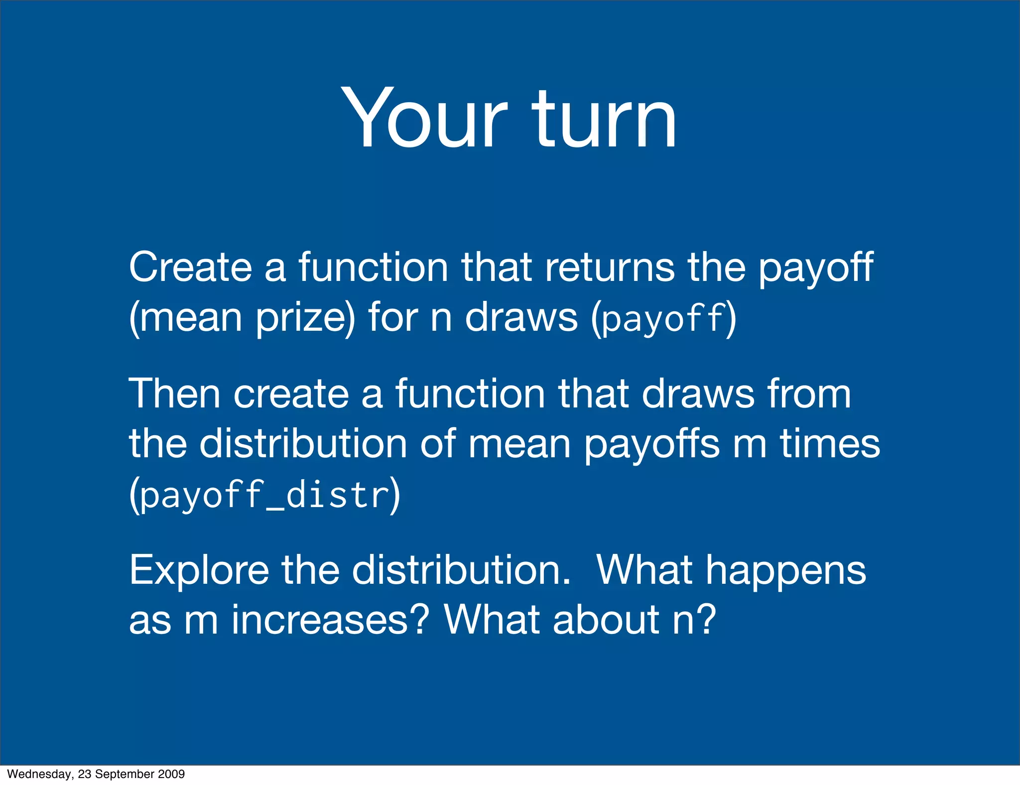 Your turn
                   Create a function that returns the payoff
                   (mean prize) for n draws (payoff)
                   Then create a function that draws from
                   the distribution of mean payoffs m times
                   (payoff_distr)
                   Explore the distribution. What happens
                   as m increases? What about n?


Wednesday, 23 September 2009
 