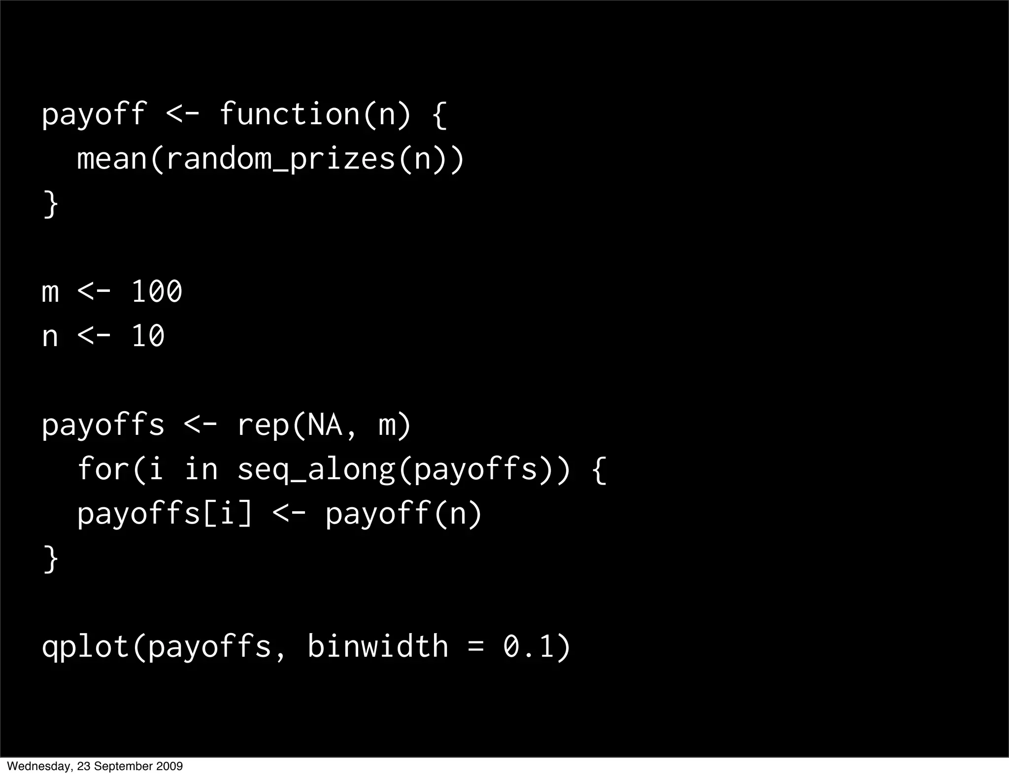 payoff <- function(n) {
       mean(random_prizes(n))
     }

     m <- 100
     n <- 10

     payoffs <- rep(NA, m)
       for(i in seq_along(payoffs)) {
       payoffs[i] <- payoff(n)
     }

     qplot(payoffs, binwidth = 0.1)


Wednesday, 23 September 2009
 