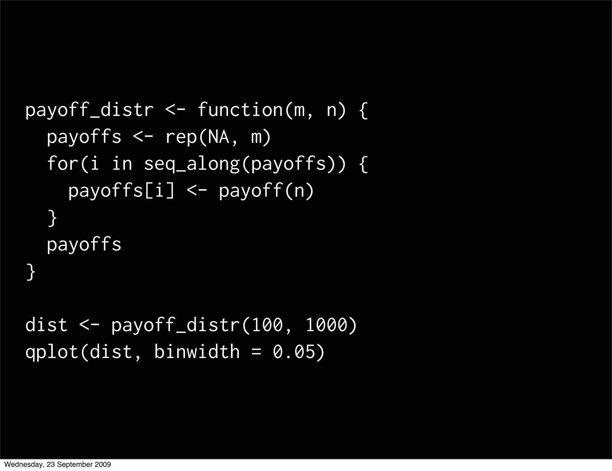 payoff_distr <- function(m, n) {
       payoffs <- rep(NA, m)
       for(i in seq_along(payoffs)) {
         payoffs[i] <- payoff(n)
       }
       payoffs
     }

     dist <- payoff_distr(100, 1000)
     qplot(dist, binwidth = 0.05)




Wednesday, 23 September 2009
 