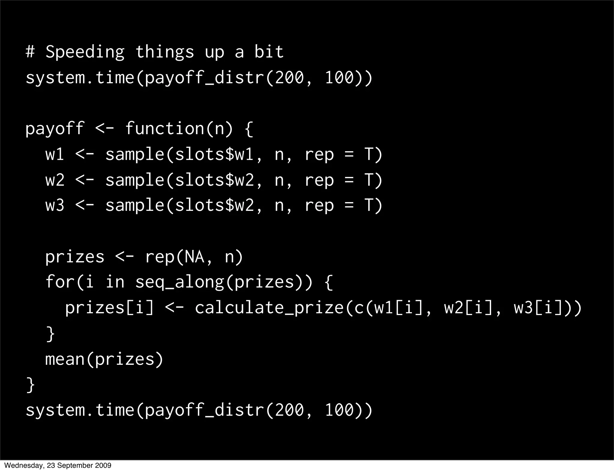 # Speeding things up a bit
     system.time(payoff_distr(200, 100))

     payoff <- function(n) {
       w1 <- sample(slots$w1, n, rep = T)
       w2 <- sample(slots$w2, n, rep = T)
       w3 <- sample(slots$w2, n, rep = T)

          prizes <- rep(NA, n)
          for(i in seq_along(prizes)) {
            prizes[i] <- calculate_prize(c(w1[i], w2[i], w3[i]))
          }
          mean(prizes)
     }
     system.time(payoff_distr(200, 100))

Wednesday, 23 September 2009
 