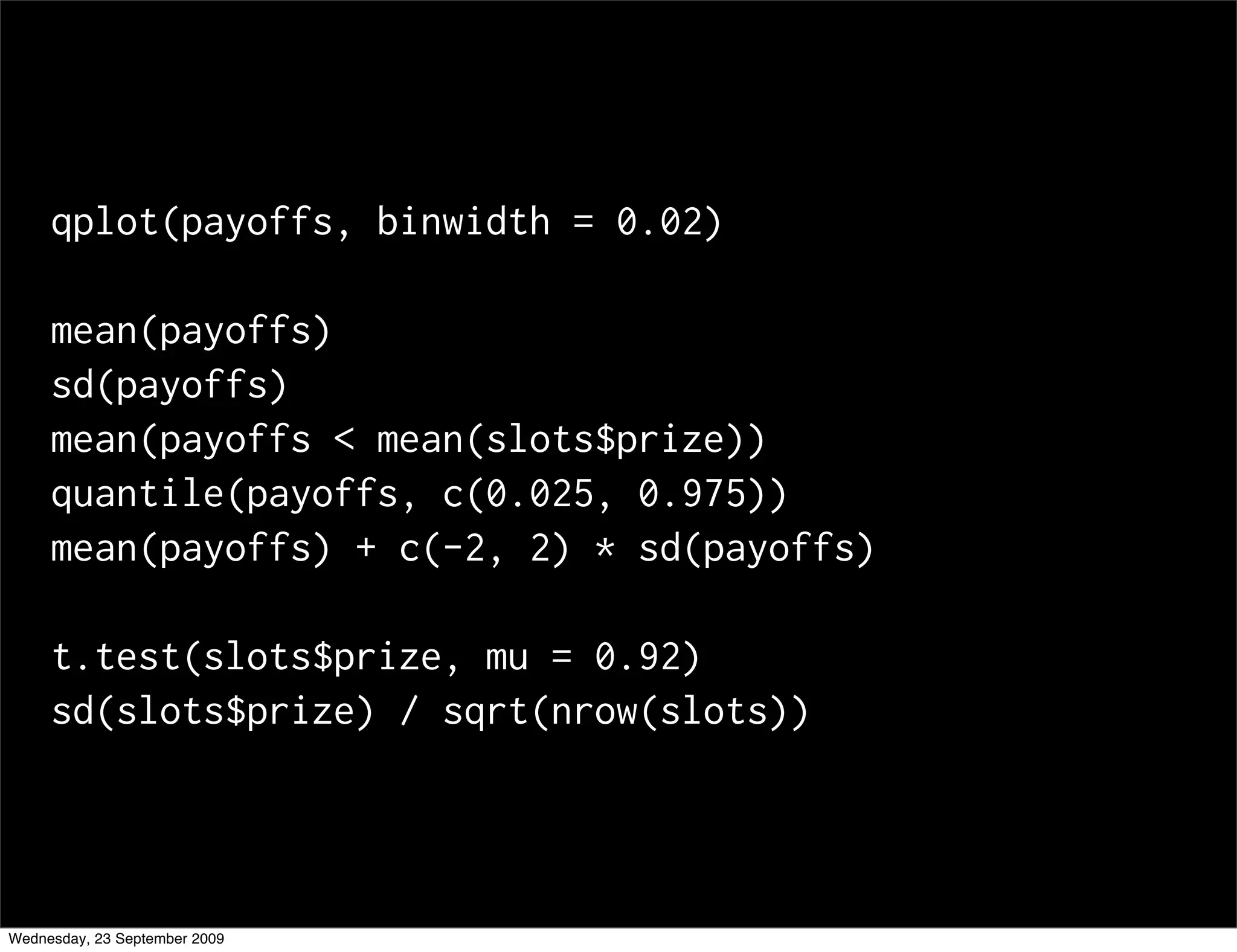 qplot(payoffs, binwidth = 0.02)

     mean(payoffs)
     sd(payoffs)
     mean(payoffs < mean(slots$prize))
     quantile(payoffs, c(0.025, 0.975))
     mean(payoffs) + c(-2, 2) * sd(payoffs)

     t.test(slots$prize, mu = 0.92)
     sd(slots$prize) / sqrt(nrow(slots))




Wednesday, 23 September 2009
 