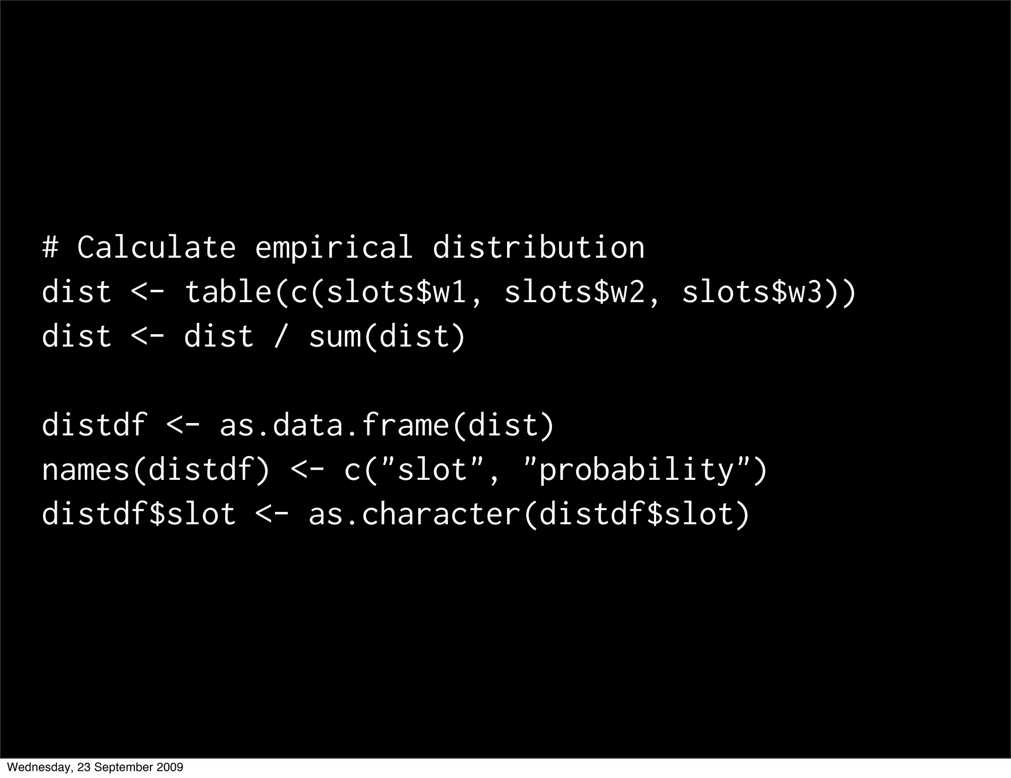 # Calculate empirical distribution
     dist <- table(c(slots$w1, slots$w2, slots$w3))
     dist <- dist / sum(dist)

     distdf <- as.data.frame(dist)
     names(distdf) <- c("slot", "probability")
     distdf$slot <- as.character(distdf$slot)




Wednesday, 23 September 2009
 