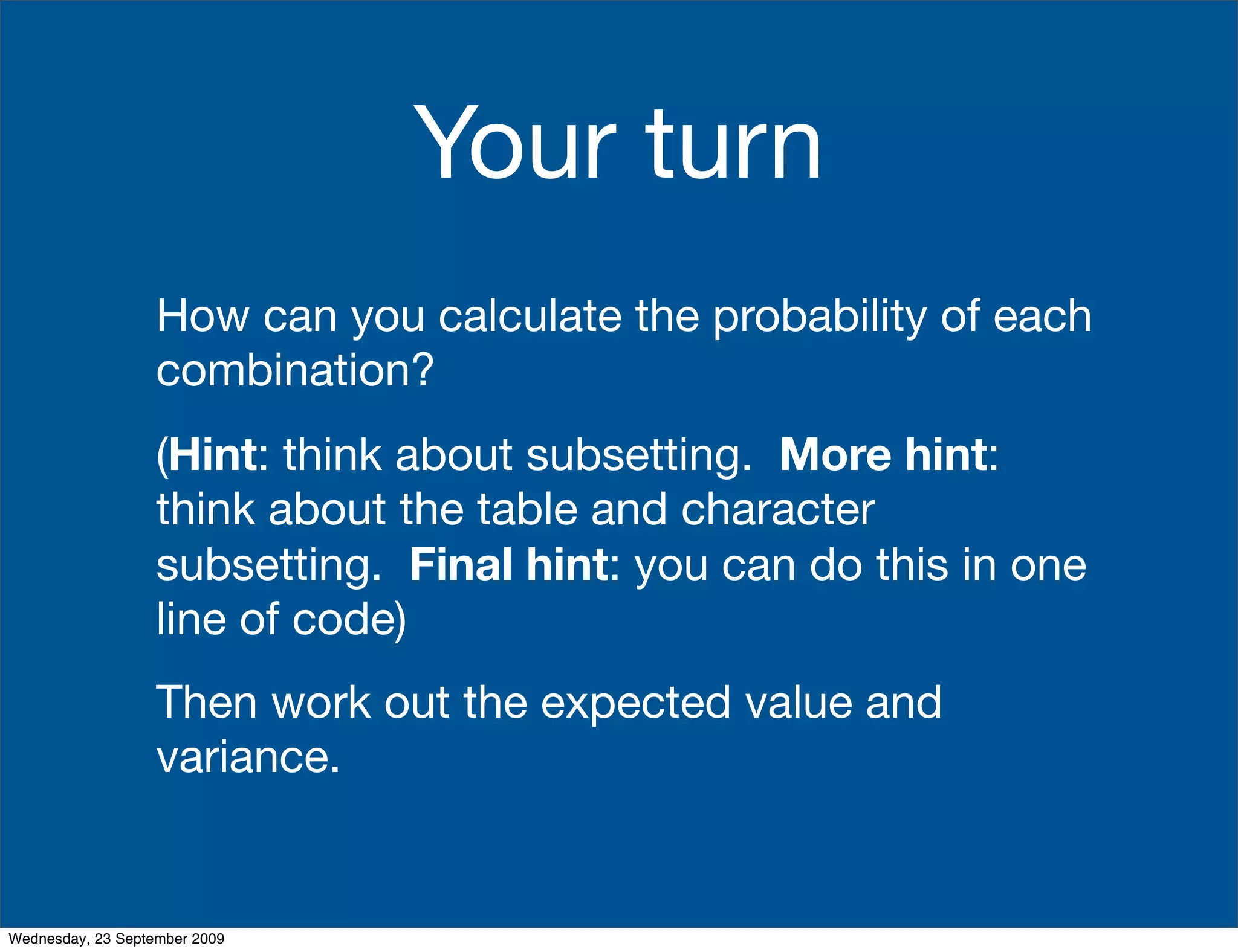 Your turn
                   How can you calculate the probability of each
                   combination?
                   (Hint: think about subsetting. More hint:
                   think about the table and character
                   subsetting. Final hint: you can do this in one
                   line of code)
                   Then work out the expected value and
                   variance.


Wednesday, 23 September 2009
 