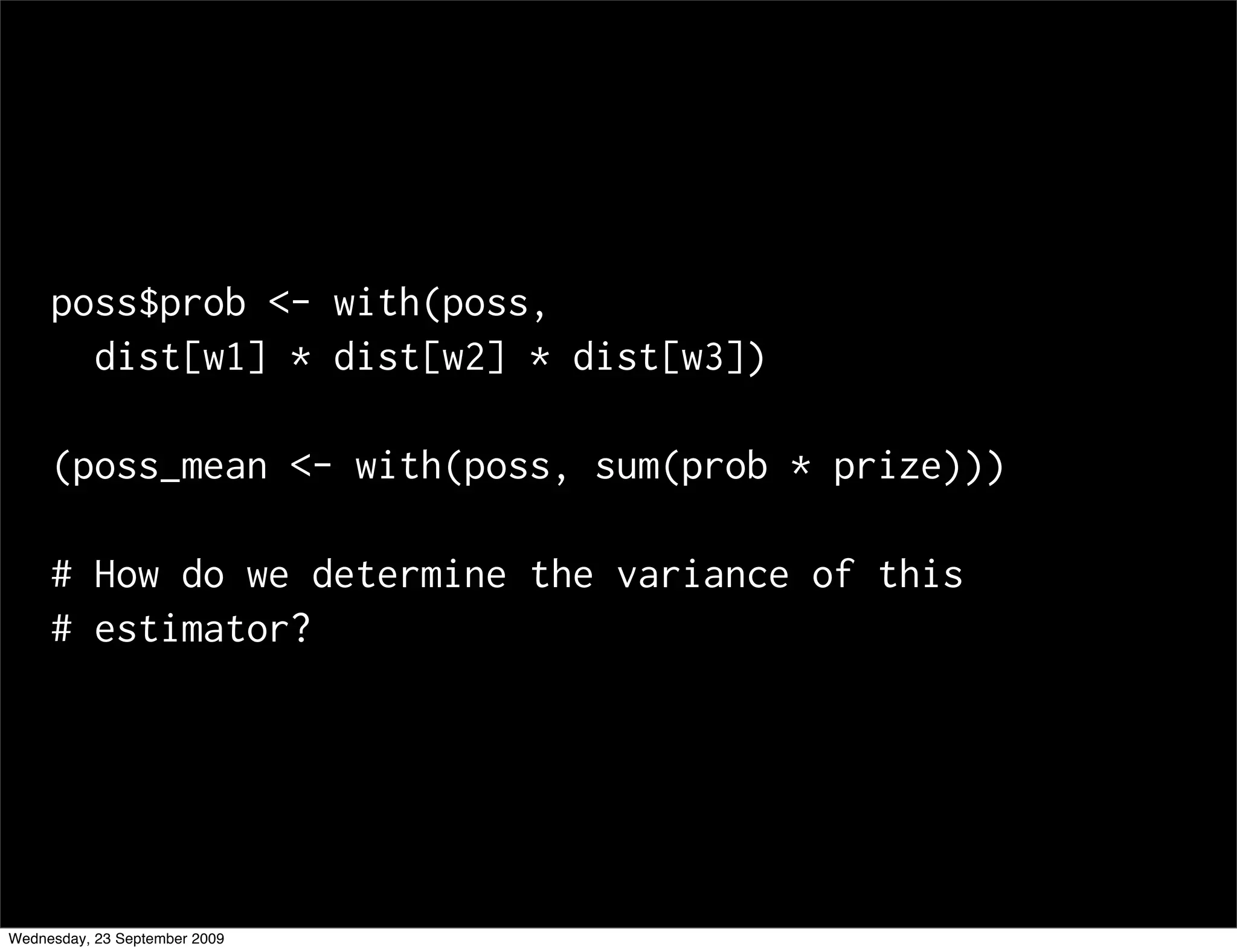 poss$prob <- with(poss,
       dist[w1] * dist[w2] * dist[w3])

     (poss_mean <- with(poss, sum(prob * prize)))

     # How do we determine the variance of this
     # estimator?




Wednesday, 23 September 2009
 
