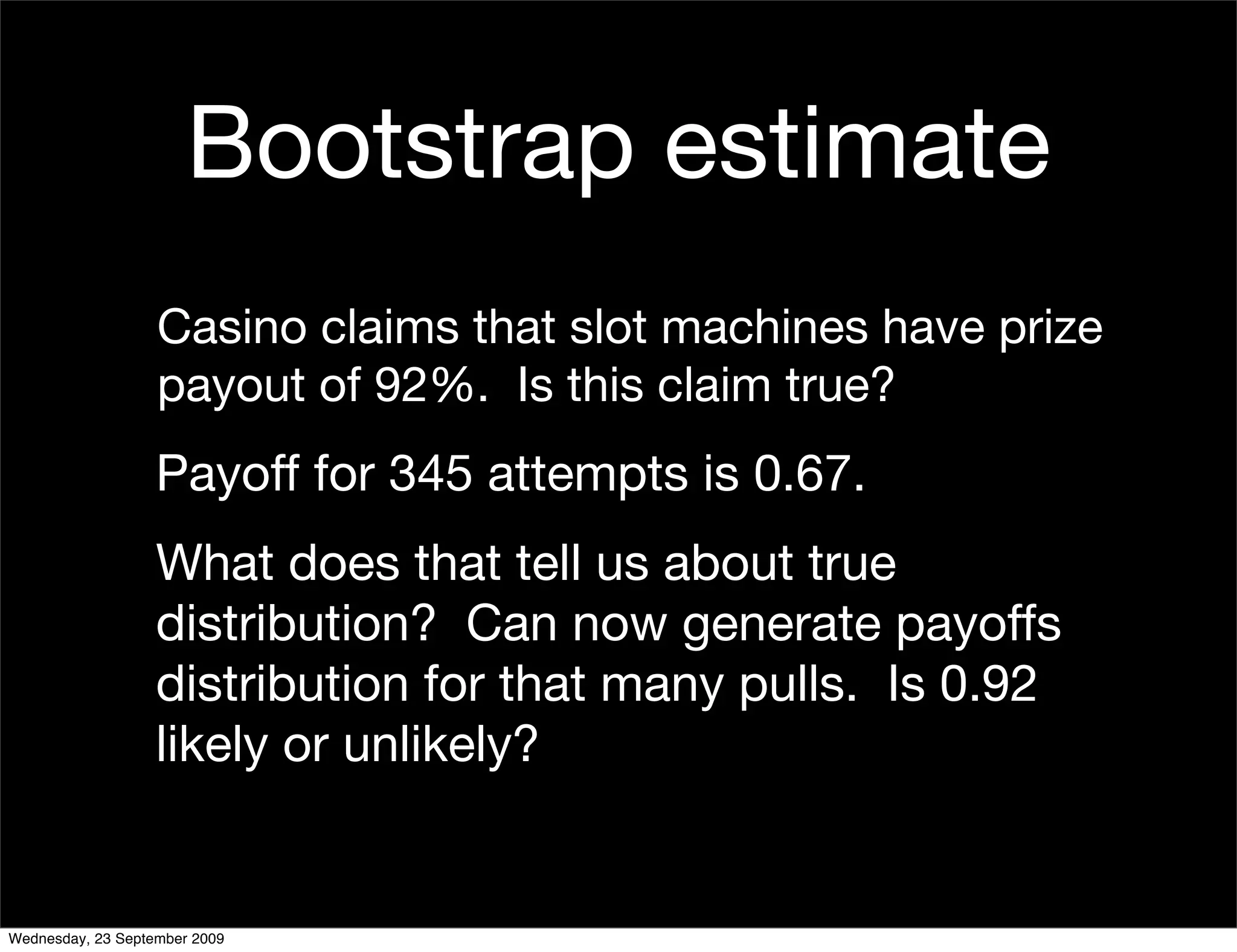 Bootstrap estimate
                   Casino claims that slot machines have prize
                   payout of 92%. Is this claim true?
                   Payoff for 345 attempts is 0.67.
                   What does that tell us about true
                   distribution? Can now generate payoffs
                   distribution for that many pulls. Is 0.92
                   likely or unlikely?


Wednesday, 23 September 2009
 