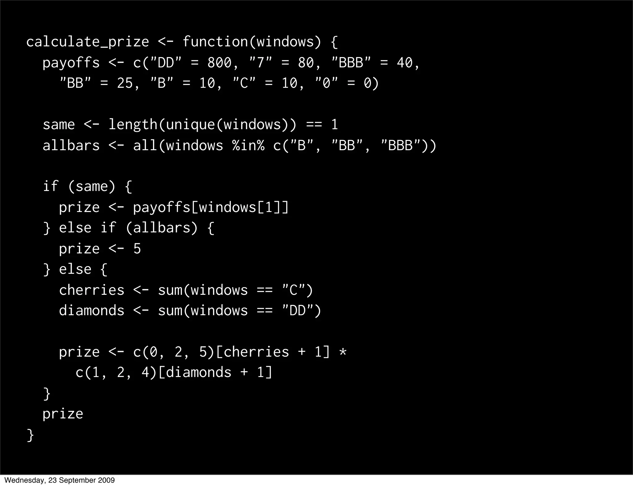 calculate_prize <- function(windows) {
       payoffs <- c("DD" = 800, "7" = 80, "BBB" = 40,
         "BB" = 25, "B" = 10, "C" = 10, "0" = 0)

         same <- length(unique(windows)) == 1
         allbars <- all(windows %in% c("B", "BB", "BBB"))

         if (same) {
           prize <- payoffs[windows[1]]
         } else if (allbars) {
           prize <- 5
         } else {
           cherries <- sum(windows == "C")
           diamonds <- sum(windows == "DD")

             prize <- c(0, 2, 5)[cherries + 1] *
               c(1, 2, 4)[diamonds + 1]
         }
         prize
     }

Wednesday, 23 September 2009
 