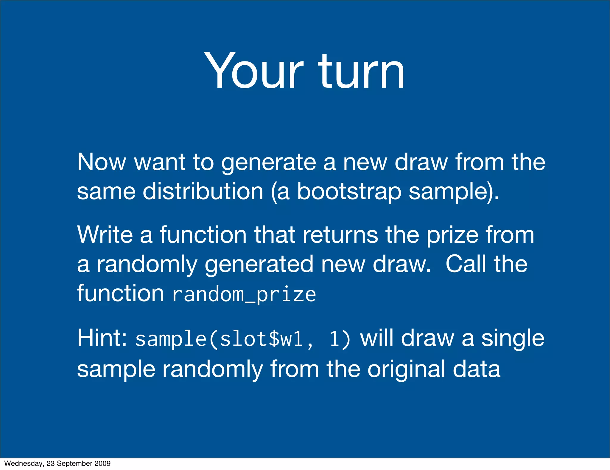 Your turn
                   Now want to generate a new draw from the
                   same distribution (a bootstrap sample).
                   Write a function that returns the prize from
                   a randomly generated new draw. Call the
                   function random_prize
                   Hint: sample(slot$w1, 1) will draw a single
                   sample randomly from the original data


Wednesday, 23 September 2009
 