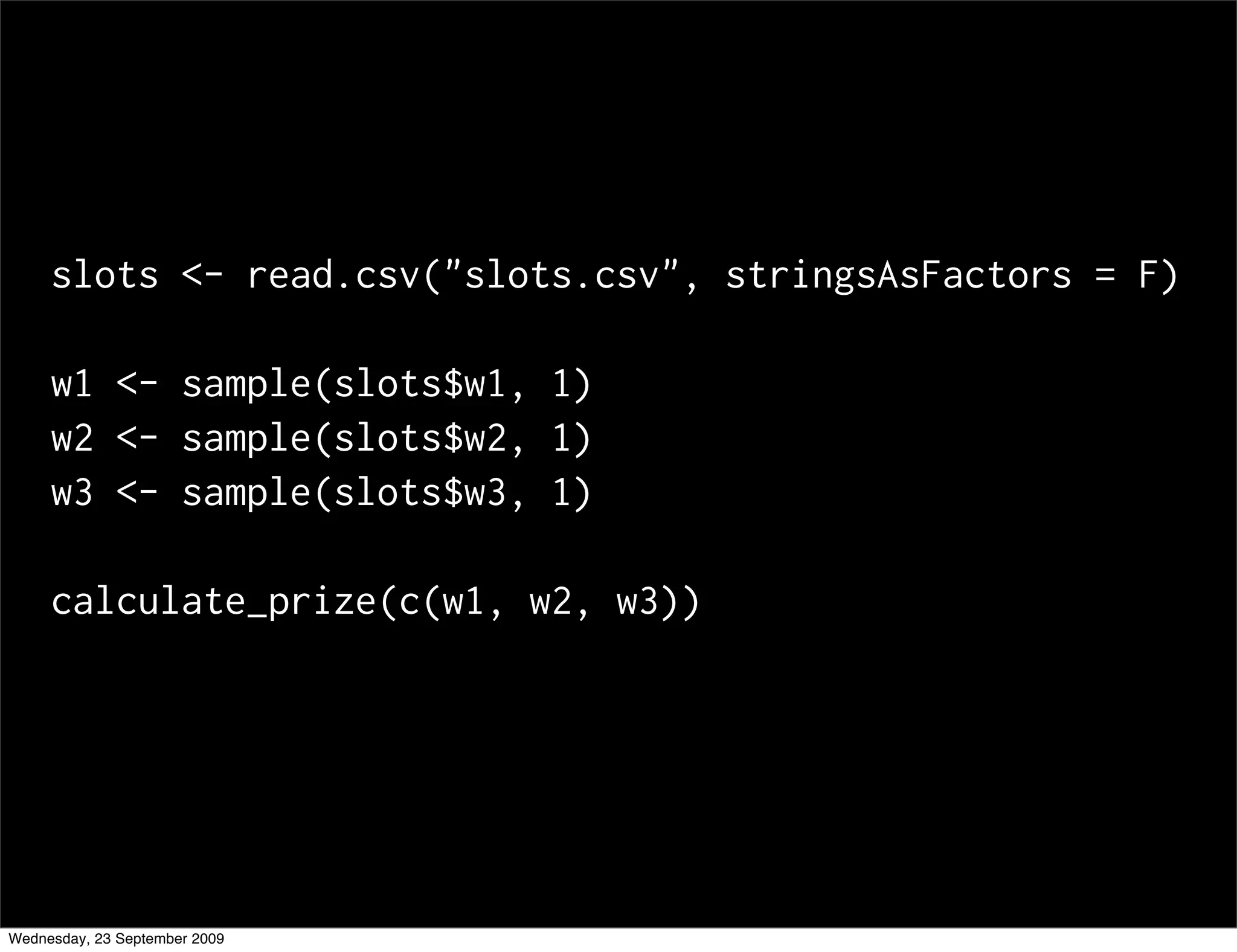 slots <- read.csv("slots.csv", stringsAsFactors = F)

     w1 <- sample(slots$w1, 1)
     w2 <- sample(slots$w2, 1)
     w3 <- sample(slots$w3, 1)

     calculate_prize(c(w1, w2, w3))




Wednesday, 23 September 2009
 