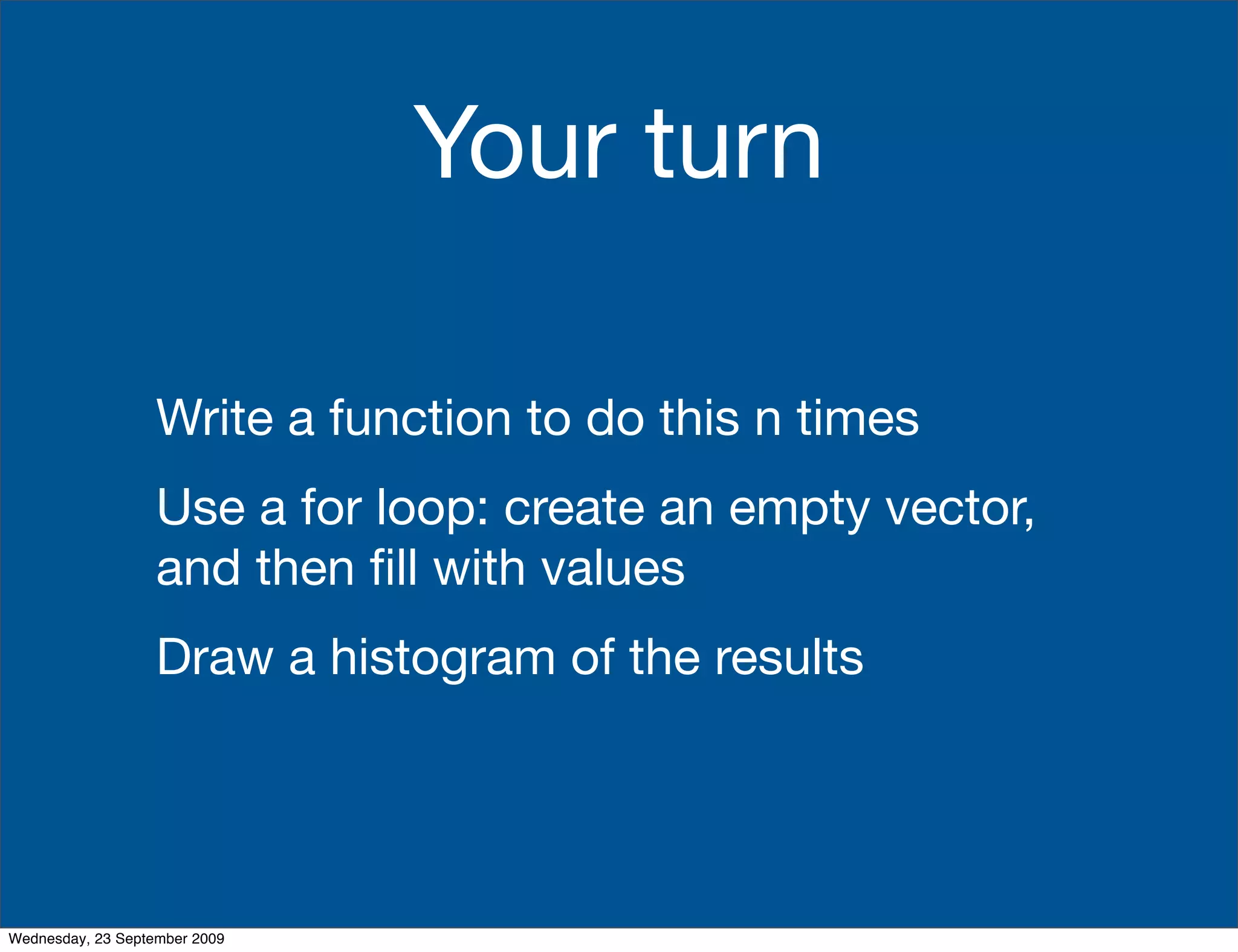 Your turn

                   Write a function to do this n times
                   Use a for loop: create an empty vector,
                   and then ﬁll with values
                   Draw a histogram of the results




Wednesday, 23 September 2009
 