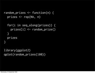 random_prizes <- function(n) {
       prizes <- rep(NA, n)

           for(i in seq_along(prizes)) {
             prizes[i] <- random_prize()
           }
           prizes
     }

     library(ggplot2)
     qplot(random_prizes(100))




Wednesday, 23 September 2009
 