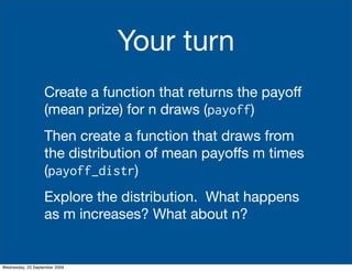 Your turn
                   Create a function that returns the payoff
                   (mean prize) for n draws (payoff)
                   Then create a function that draws from
                   the distribution of mean payoffs m times
                   (payoff_distr)
                   Explore the distribution. What happens
                   as m increases? What about n?


Wednesday, 23 September 2009
 