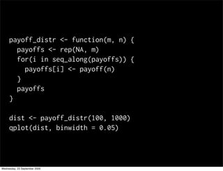 payoff_distr <- function(m, n) {
       payoffs <- rep(NA, m)
       for(i in seq_along(payoffs)) {
         payoffs[i] <- payoff(n)
       }
       payoffs
     }

     dist <- payoff_distr(100, 1000)
     qplot(dist, binwidth = 0.05)




Wednesday, 23 September 2009
 