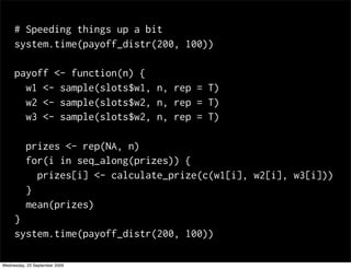 # Speeding things up a bit
     system.time(payoff_distr(200, 100))

     payoff <- function(n) {
       w1 <- sample(slots$w1, n, rep = T)
       w2 <- sample(slots$w2, n, rep = T)
       w3 <- sample(slots$w2, n, rep = T)

          prizes <- rep(NA, n)
          for(i in seq_along(prizes)) {
            prizes[i] <- calculate_prize(c(w1[i], w2[i], w3[i]))
          }
          mean(prizes)
     }
     system.time(payoff_distr(200, 100))

Wednesday, 23 September 2009
 