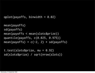 qplot(payoffs, binwidth = 0.02)

     mean(payoffs)
     sd(payoffs)
     mean(payoffs < mean(slots$prize))
     quantile(payoffs, c(0.025, 0.975))
     mean(payoffs) + c(-2, 2) * sd(payoffs)

     t.test(slots$prize, mu = 0.92)
     sd(slots$prize) / sqrt(nrow(slots))




Wednesday, 23 September 2009
 