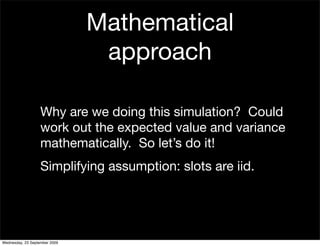 Mathematical
                                approach

                   Why are we doing this simulation? Could
                   work out the expected value and variance
                   mathematically. So let’s do it!
                   Simplifying assumption: slots are iid.




Wednesday, 23 September 2009
 