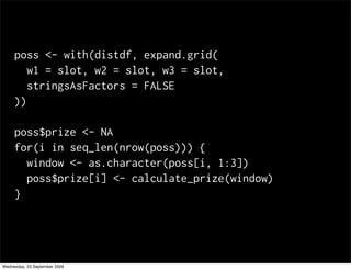 poss <- with(distdf, expand.grid(
        w1 = slot, w2 = slot, w3 = slot,
        stringsAsFactors = FALSE
     ))

     poss$prize <- NA
     for(i in seq_len(nrow(poss))) {
       window <- as.character(poss[i, 1:3])
       poss$prize[i] <- calculate_prize(window)
     }




Wednesday, 23 September 2009
 