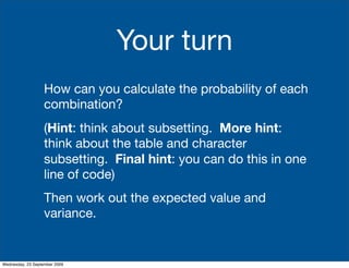 Your turn
                   How can you calculate the probability of each
                   combination?
                   (Hint: think about subsetting. More hint:
                   think about the table and character
                   subsetting. Final hint: you can do this in one
                   line of code)
                   Then work out the expected value and
                   variance.


Wednesday, 23 September 2009
 