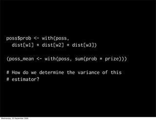 poss$prob <- with(poss,
       dist[w1] * dist[w2] * dist[w3])

     (poss_mean <- with(poss, sum(prob * prize)))

     # How do we determine the variance of this
     # estimator?




Wednesday, 23 September 2009
 