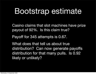 Bootstrap estimate
                   Casino claims that slot machines have prize
                   payout of 92%. Is this claim true?
                   Payoff for 345 attempts is 0.67.
                   What does that tell us about true
                   distribution? Can now generate payoffs
                   distribution for that many pulls. Is 0.92
                   likely or unlikely?


Wednesday, 23 September 2009
 