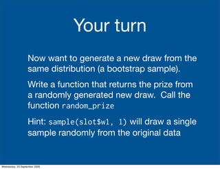 Your turn
                   Now want to generate a new draw from the
                   same distribution (a bootstrap sample).
                   Write a function that returns the prize from
                   a randomly generated new draw. Call the
                   function random_prize
                   Hint: sample(slot$w1, 1) will draw a single
                   sample randomly from the original data


Wednesday, 23 September 2009
 
