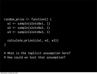 random_prize <- function() {
       w1 <- sample(slots$w1, 1)
       w2 <- sample(slots$w2, 1)
       w3 <- sample(slots$w3, 1)

           calculate_prize(c(w1, w2, w3))
     }

     # What is the implicit assumption here?
     # How could we test that assumption?



Wednesday, 23 September 2009
 