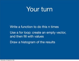 Your turn

                   Write a function to do this n times
                   Use a for loop: create an empty vector,
                   and then ﬁll with values
                   Draw a histogram of the results




Wednesday, 23 September 2009
 