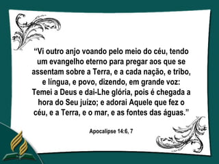 “Vi outro anjo voando pelo meio do céu, tendo
  um evangelho eterno para pregar aos que se
assentam sobre a Terra, e a cada nação, e tribo,
   e língua, e povo, dizendo, em grande voz:
Temei a Deus e dai-Lhe glória, pois é chegada a
  hora do Seu juízo; e adorai Aquele que fez o
céu, e a Terra, e o mar, e as fontes das águas.”

                 Apocalipse 14:6, 7
 
