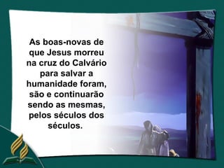 As boas-novas de
 que Jesus morreu
na cruz do Calvário
   para salvar a
humanidade foram,
 são e continuarão
sendo as mesmas,
pelos séculos dos
     séculos.
 