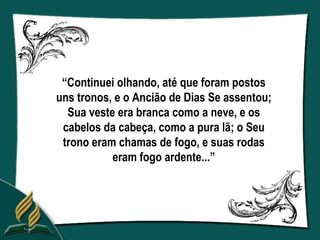 “Continuei olhando, até que foram postos
uns tronos, e o Ancião de Dias Se assentou;
  Sua veste era branca como a neve, e os
 cabelos da cabeça, como a pura lã; o Seu
 trono eram chamas de fogo, e suas rodas
           eram fogo ardente...”
 