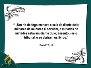 “...Um rio de fogo manava e saía de diante dele;
 milhares de milhares O serviam, e miríades de
  miríades estavam diante dEle; assentou-se o
        tribunal, e se abriram os livros.”

                   Daniel 7:9, 10
 