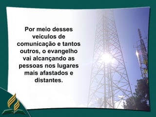 Por meio desses
      veículos de
comunicação e tantos
 outros, o evangelho
  vai alcançando as
 pessoas nos lugares
   mais afastados e
       distantes.
 