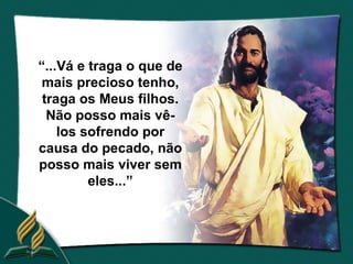 “...Vá e traga o que de
 mais precioso tenho,
 traga os Meus filhos.
  Não posso mais vê-
    los sofrendo por
causa do pecado, não
posso mais viver sem
         eles...”
 