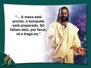 “... A mesa está
  pronta, o banquete
  está preparado. Só
faltam eles; por favor,
    vá e traga-os.”
 