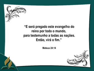 “E será pregado este evangelho do
      reino por todo o mundo,
para testemunho a todas as nações.
         Então, virá o fim.”

            Mateus 24:14
 