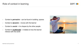 Role of context in learning
- Context is pervasive – can be found in building, spaces
- Context is dynamic – moves with the learner
- Context is social – it is shapes by the other people
- Context is multimodal – it relates to how the learner
interact with the world
Multimodal Learning Experiences 7
 
