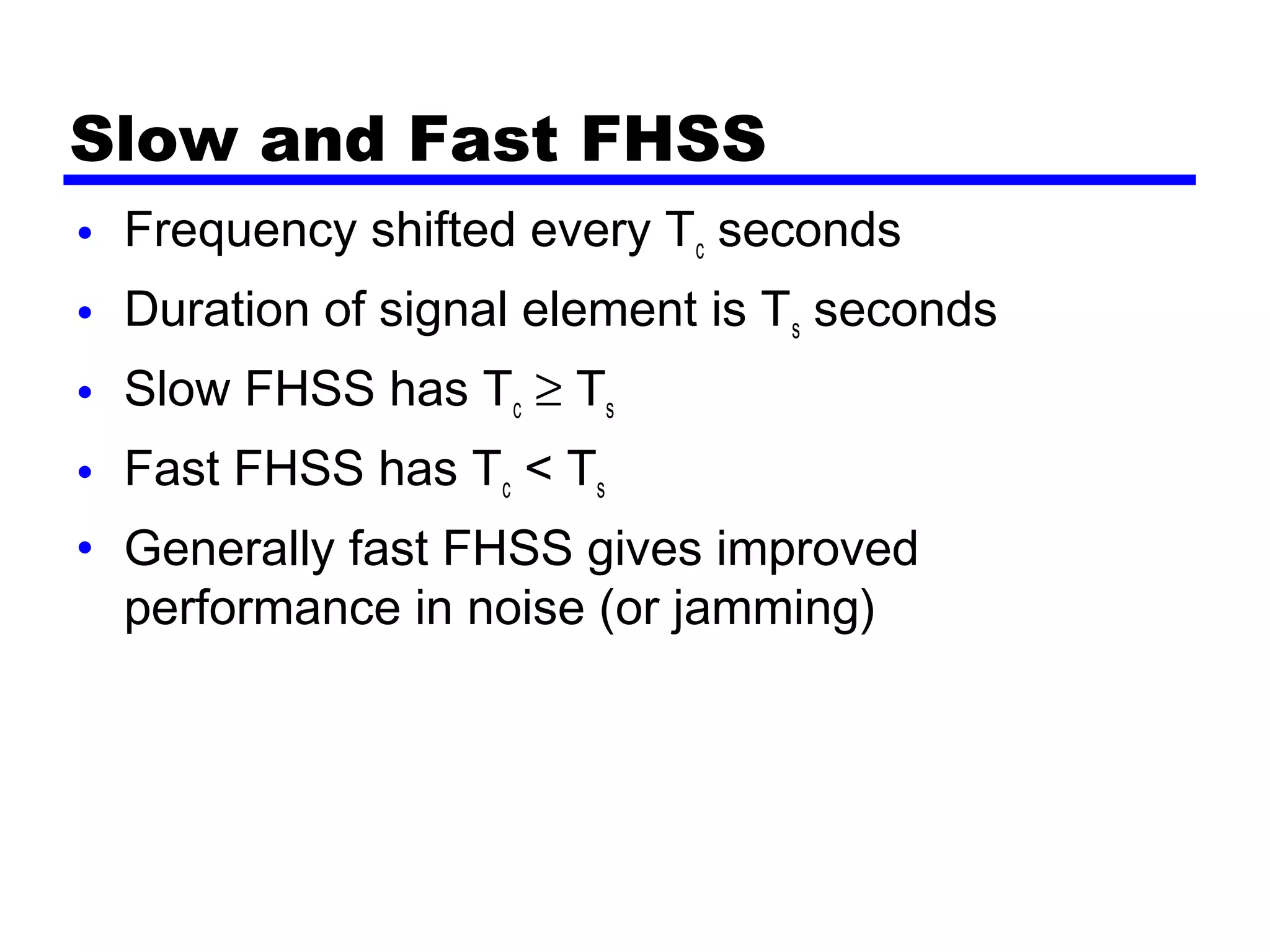 Slow and Fast FHSS
• Frequency shifted every Tc seconds
• Duration of signal element is Ts seconds
• Slow FHSS has Tc ≥ Ts
• Fast FHSS has Tc < Ts
• Generally fast FHSS gives improved
performance in noise (or jamming)
 