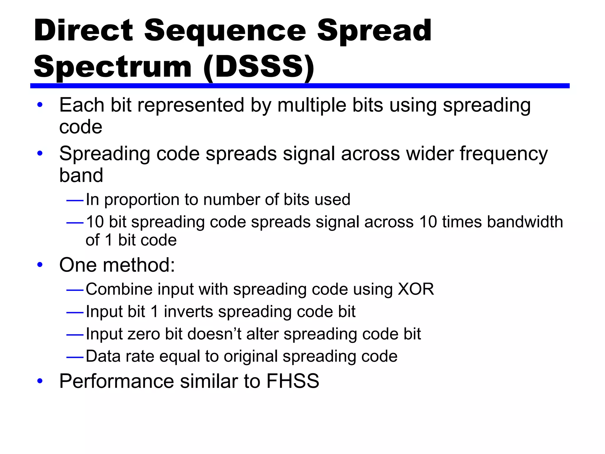 Direct Sequence Spread
Spectrum (DSSS)
• Each bit represented by multiple bits using spreading
code
• Spreading code spreads signal across wider frequency
band
—In proportion to number of bits used
—10 bit spreading code spreads signal across 10 times bandwidth
of 1 bit code
• One method:
—Combine input with spreading code using XOR
—Input bit 1 inverts spreading code bit
—Input zero bit doesn’t alter spreading code bit
—Data rate equal to original spreading code
• Performance similar to FHSS
 