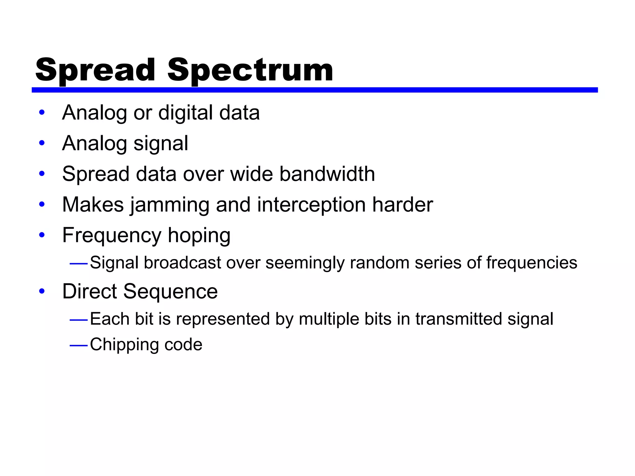 Spread Spectrum
• Analog or digital data
• Analog signal
• Spread data over wide bandwidth
• Makes jamming and interception harder
• Frequency hoping
—Signal broadcast over seemingly random series of frequencies
• Direct Sequence
—Each bit is represented by multiple bits in transmitted signal
—Chipping code
 
