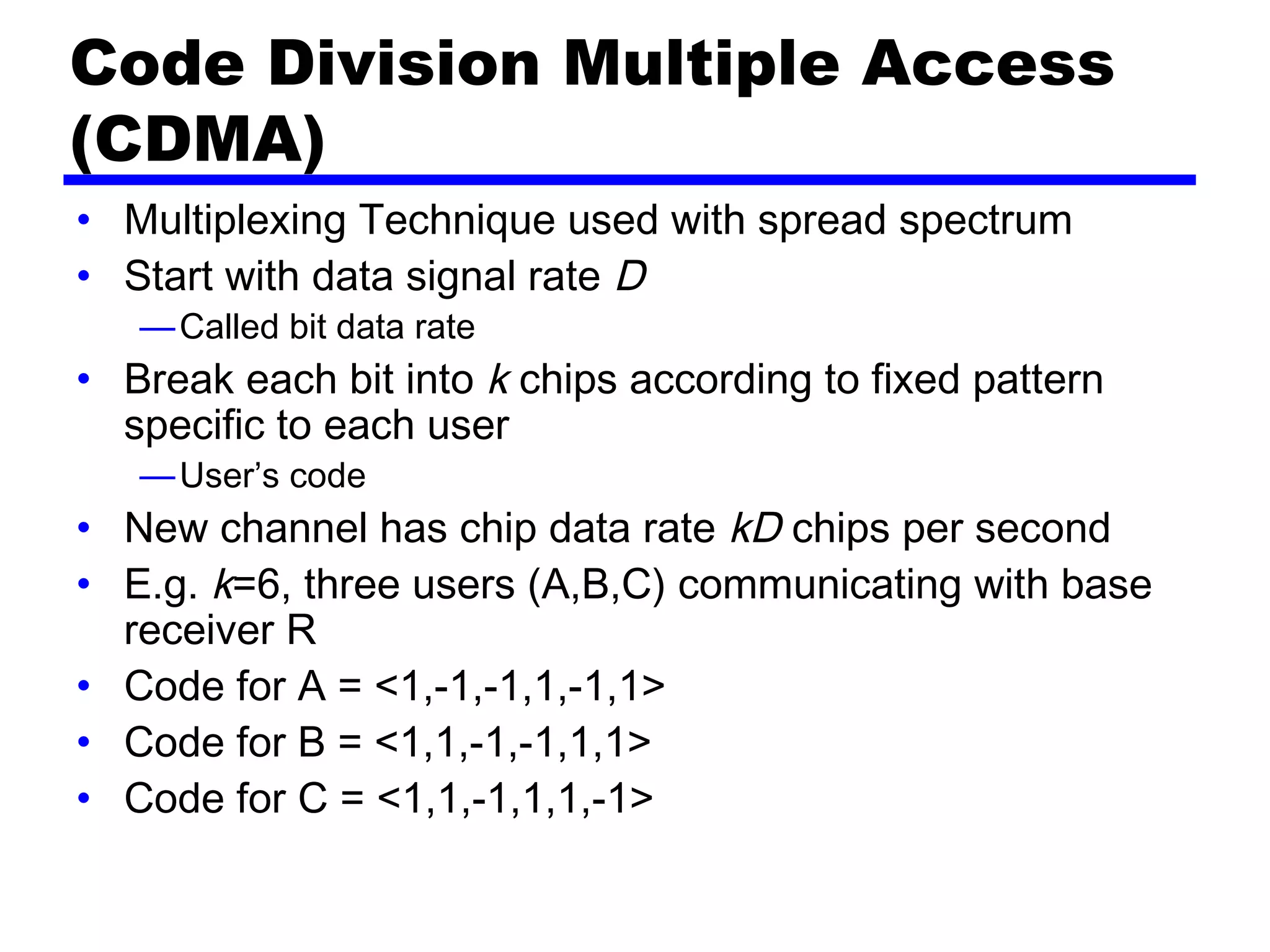 Code Division Multiple Access
(CDMA)
• Multiplexing Technique used with spread spectrum
• Start with data signal rate D
—Called bit data rate
• Break each bit into k chips according to fixed pattern
specific to each user
—User’s code
• New channel has chip data rate kD chips per second
• E.g. k=6, three users (A,B,C) communicating with base
receiver R
• Code for A = <1,-1,-1,1,-1,1>
• Code for B = <1,1,-1,-1,1,1>
• Code for C = <1,1,-1,1,1,-1>
 