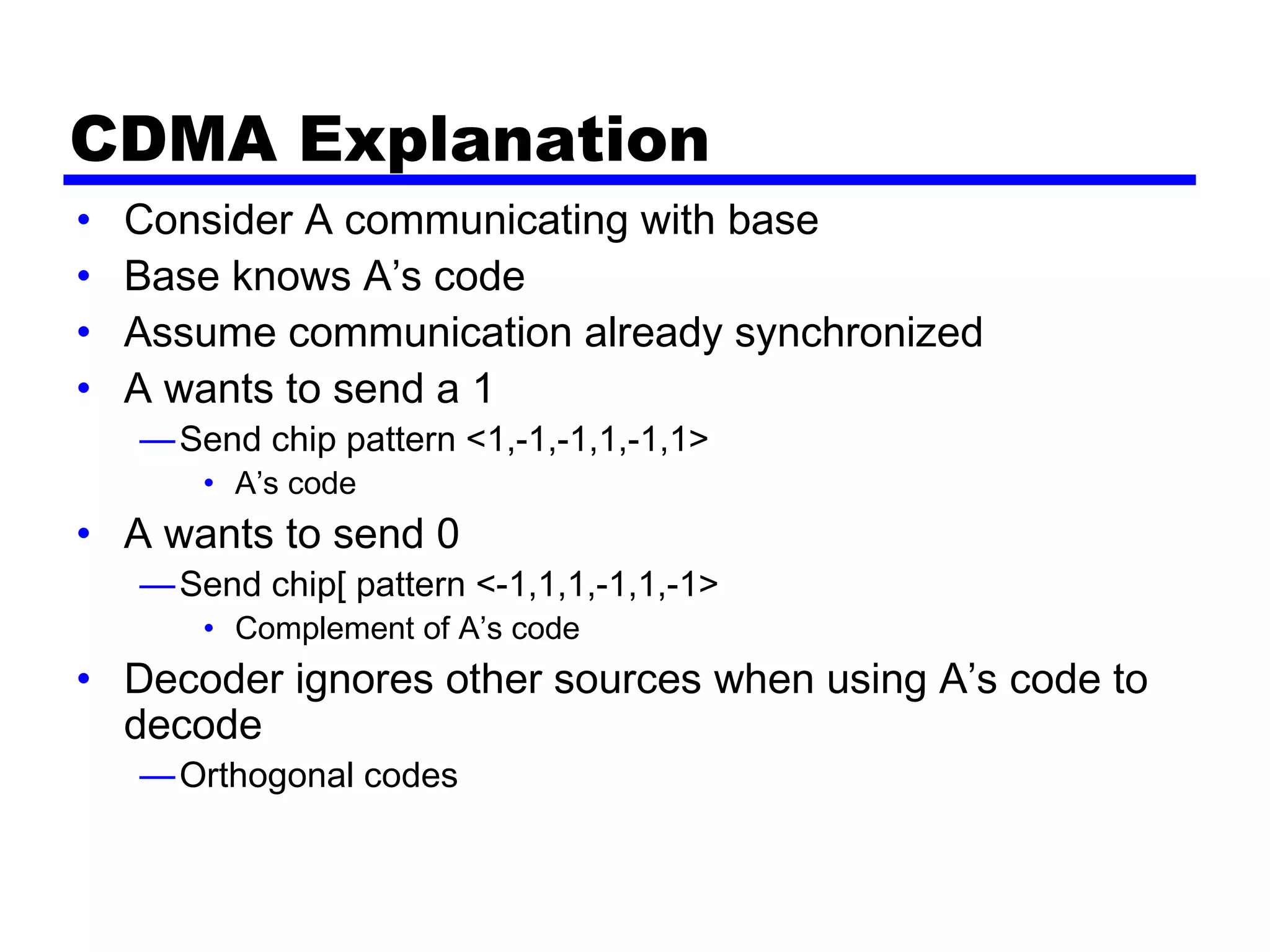 CDMA Explanation
• Consider A communicating with base
• Base knows A’s code
• Assume communication already synchronized
• A wants to send a 1
—Send chip pattern <1,-1,-1,1,-1,1>
• A’s code
• A wants to send 0
—Send chip[ pattern <-1,1,1,-1,1,-1>
• Complement of A’s code
• Decoder ignores other sources when using A’s code to
decode
—Orthogonal codes
 