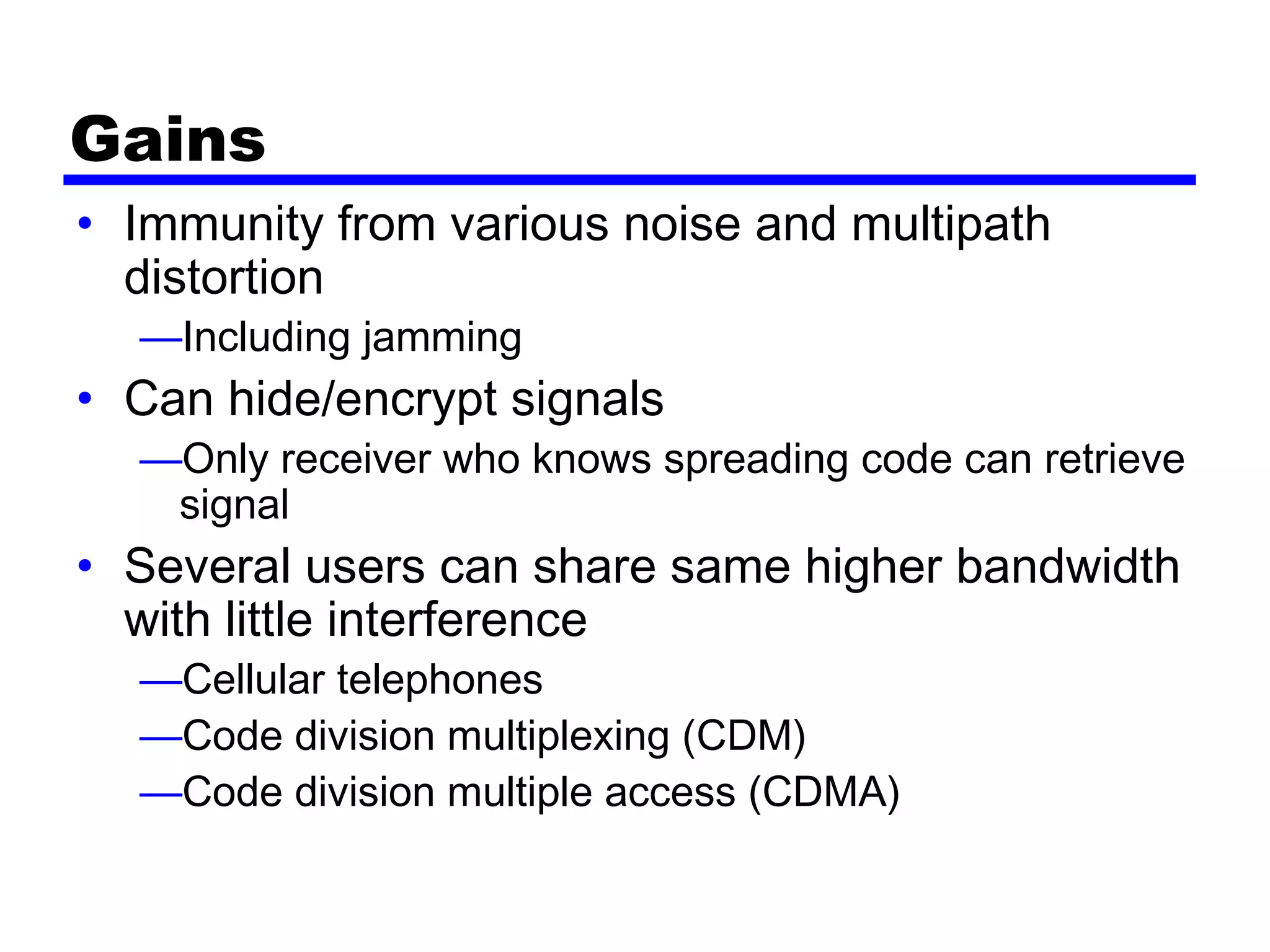 Gains
• Immunity from various noise and multipath
distortion
—Including jamming
• Can hide/encrypt signals
—Only receiver who knows spreading code can retrieve
signal
• Several users can share same higher bandwidth
with little interference
—Cellular telephones
—Code division multiplexing (CDM)
—Code division multiple access (CDMA)
 