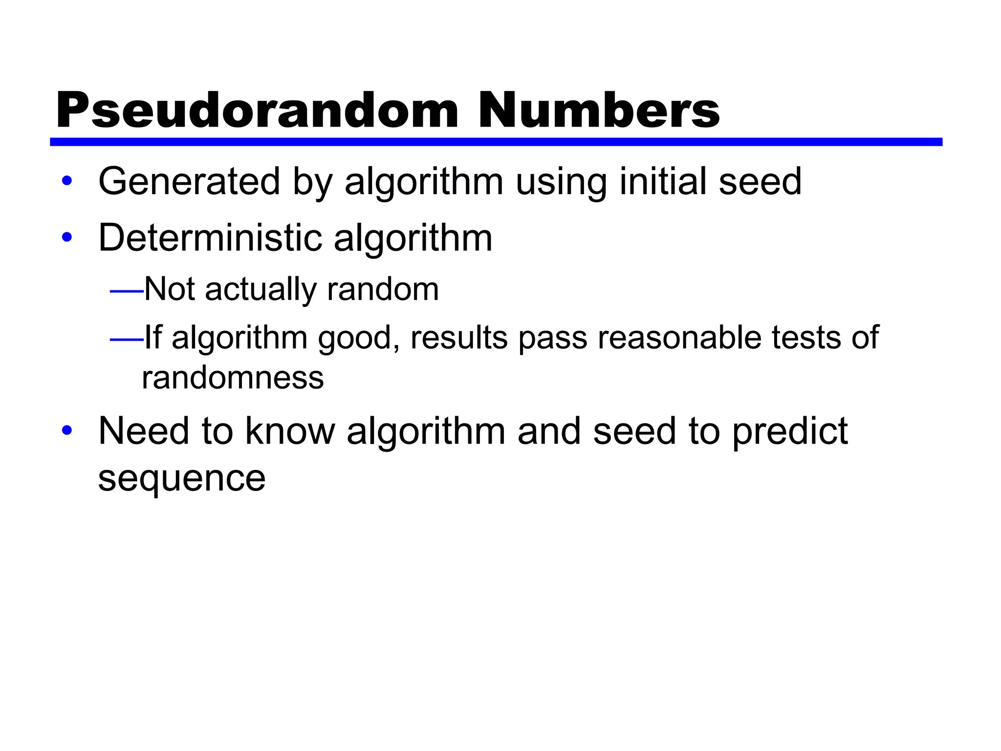 Pseudorandom Numbers
• Generated by algorithm using initial seed
• Deterministic algorithm
—Not actually random
—If algorithm good, results pass reasonable tests of
randomness
• Need to know algorithm and seed to predict
sequence
 