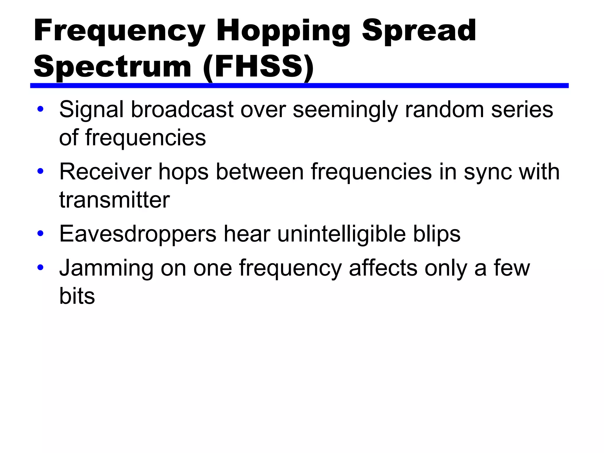 Frequency Hopping Spread
Spectrum (FHSS)
• Signal broadcast over seemingly random series
of frequencies
• Receiver hops between frequencies in sync with
transmitter
• Eavesdroppers hear unintelligible blips
• Jamming on one frequency affects only a few
bits
 