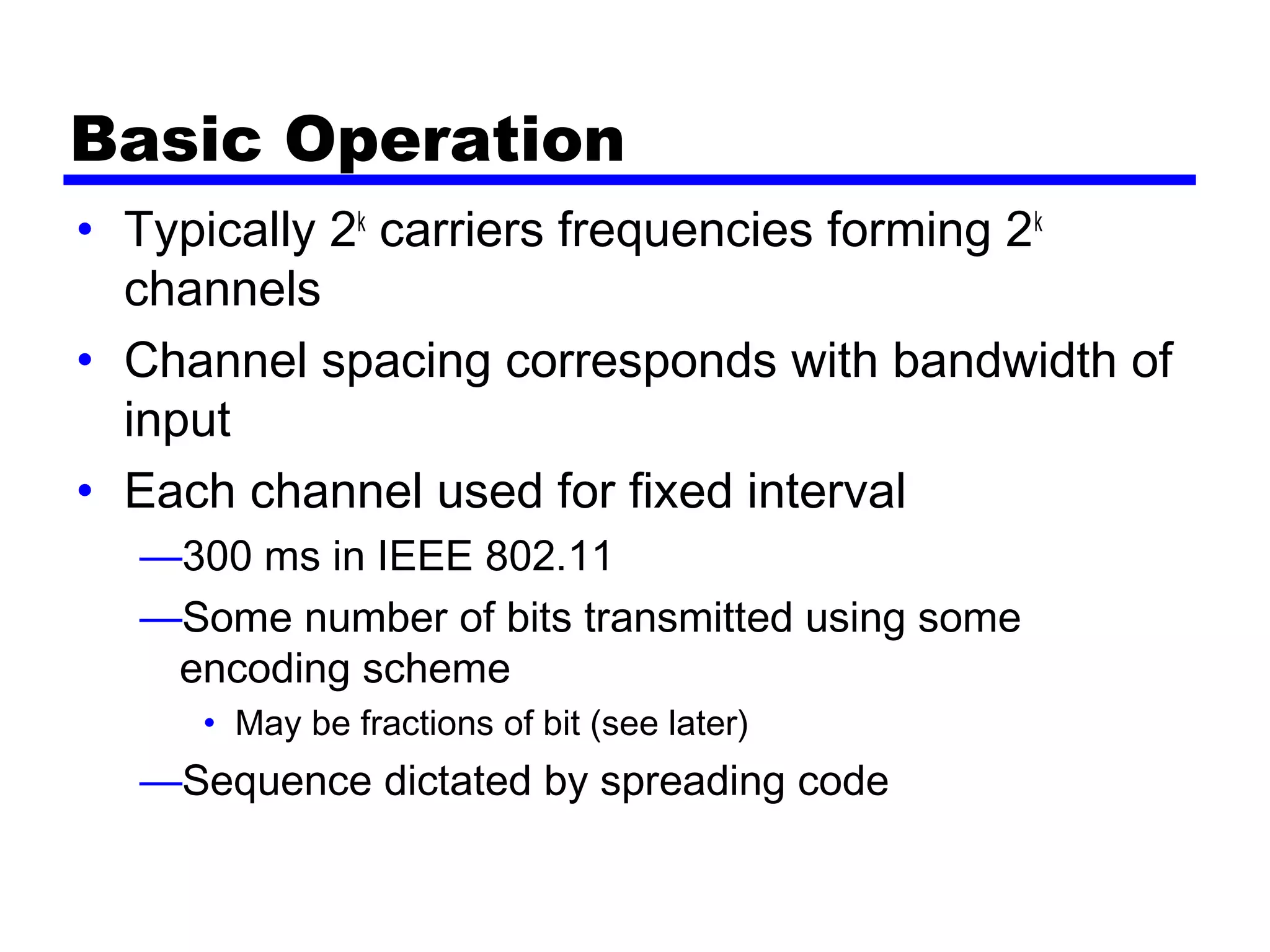 Basic Operation
• Typically 2k
carriers frequencies forming 2k
channels
• Channel spacing corresponds with bandwidth of
input
• Each channel used for fixed interval
—300 ms in IEEE 802.11
—Some number of bits transmitted using some
encoding scheme
• May be fractions of bit (see later)
—Sequence dictated by spreading code
 