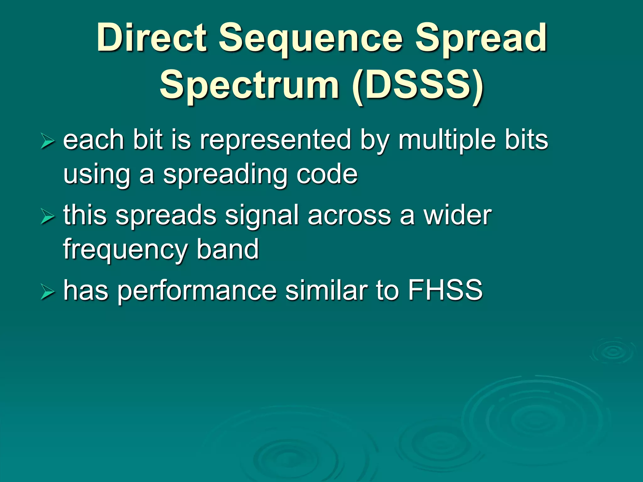 Direct Sequence Spread
Spectrum (DSSS)
 each bit is represented by multiple bits
using a spreading code
 this spreads signal across a wider
frequency band
 has performance similar to FHSS
 