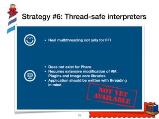 Strategy #6: Thread-safe interpreters
int function(char* foo, int bar)
!23
P1 P2
Interpreter
#1
Interpreter
#2
• Does not exist for Pharo
• Requires extensive modiﬁcation of VM,
Plugins and Image core libraries
• Application should be written with threading
in mind
• Real multithreading not only for FFI
 
