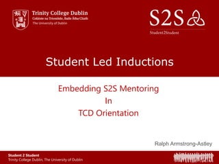 Student 2 Student
Trinity College Dublin, The University of Dublin
Student Led Inductions
Embedding S2S Mentoring
In
TCD Orientation
Ralph Armstrong-Astley
 