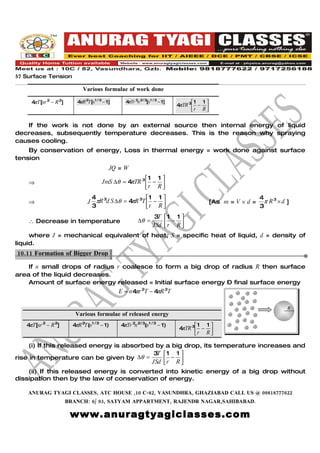57 Surface Tension

                              Various formulae of work done

     4 T[nr 2 − R 2]
      π                    4 R 2T[n1 / 3 − 1]
                            π                      4πTr 2n 2/ 3[n1 / 3 − 1]         1 1 
                                                                              4 TR 3 − 
                                                                               π
                                                                                    r R 


   If the work is not done by an external source then internal energy of liquid
decreases, subsequently temperature decreases. This is the reason why spraying
causes cooling.
    By conservation of energy, Loss in thermal energy = work done against surface
tension
                                              JQ = W
                                                        1 1 
    ⇒                                   JmS ∆θ = 4 TR 3  − 
                                                  π
                                                        r R 
                                    4 3                 1 1                                                  4
    ⇒                           J    πR d S ∆θ = 4 R 3T  − 
                                                  π                                          [As m = V × d =     π R3 × d ]
                                    3                   r R                                                  3
                                                                   3T  1 1 
    ∴ Decrease in temperature                             ∆θ =            −
                                                                   JSd  r R 
                                                                            
     where J = mechanical equivalent of heat, S = specific heat of liquid, d = density of
liquid.
10.11 Formation of Bigger Drop.

    If n small drops of radius r coalesce to form a big drop of radius R then surface
area of the liquid decreases.
    Amount of surface energy released = Initial surface energy – final surface energy
                                                 E = n 4 r 2T − 4 R 2T
                                                        π        π

                                                                                                                          R
                          Various formulae of released energy
   4πT[nr 2 − R 2]       4 R 2T(n1 / 3 − 1)
                          π                      4 Tr 2n 2/ 3(n1 / 3 − 1)
                                                  π                                 1 1 
                                                                              4 TR 3 − 
                                                                               π
                                                                                    r R 

     (i) If this released energy is absorbed by a big drop, its temperature increases and
                                            3T  1 1 
rise in temperature can be given by ∆θ =           −
                                            JSd  r R 
                                                     
    (ii) If this released energy is converted into kinetic energy of a big drop without
dissipation then by the law of conservation of energy.

    ANURAG TYAGI CLASSES, ATC HOUSE ,10 C-82, VASUNDHRA, GHAZIABAD CALL US @ 09818777622
                       BRANCH: 6/ 93, SATYAM APPARTMENT, RAJENDR NAGAR,SAHIBABAD.

                        www.anuragtyagiclasses.com
 